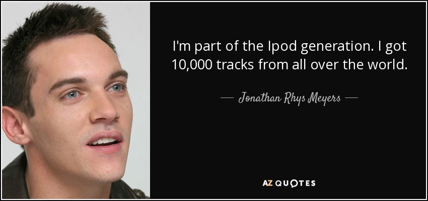 I'm part of the Ipod generation. I got 10,000 tracks from all over the world. - Jonathan Rhys Meyers