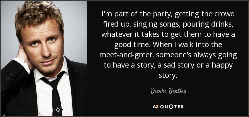 I'm part of the party, getting the crowd fired up, singing songs, pouring drinks, whatever it takes to get them to have a good time. When I walk into the meet-and-greet, someone's always going to have a story, a sad story or a happy story. - Dierks Bentley