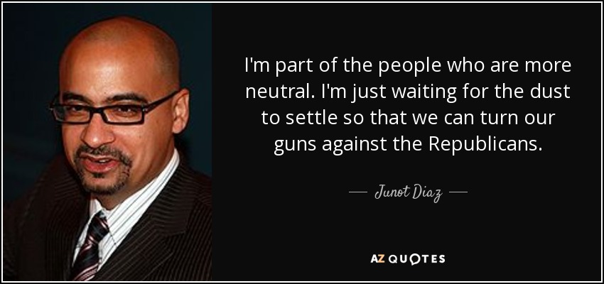 I'm part of the people who are more neutral. I'm just waiting for the dust to settle so that we can turn our guns against the Republicans. - Junot Diaz
