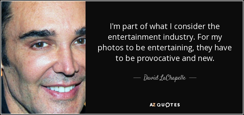 I'm part of what I consider the entertainment industry. For my photos to be entertaining, they have to be provocative and new. - David LaChapelle