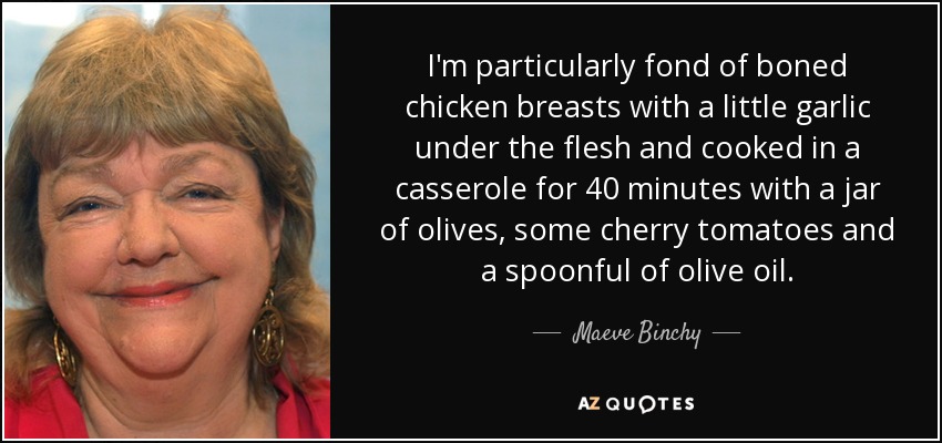 I'm particularly fond of boned chicken breasts with a little garlic under the flesh and cooked in a casserole for 40 minutes with a jar of olives, some cherry tomatoes and a spoonful of olive oil. - Maeve Binchy