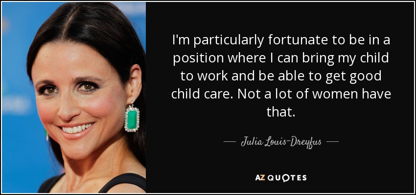 I'm particularly fortunate to be in a position where I can bring my child to work and be able to get good child care. Not a lot of women have that. - Julia Louis-Dreyfus