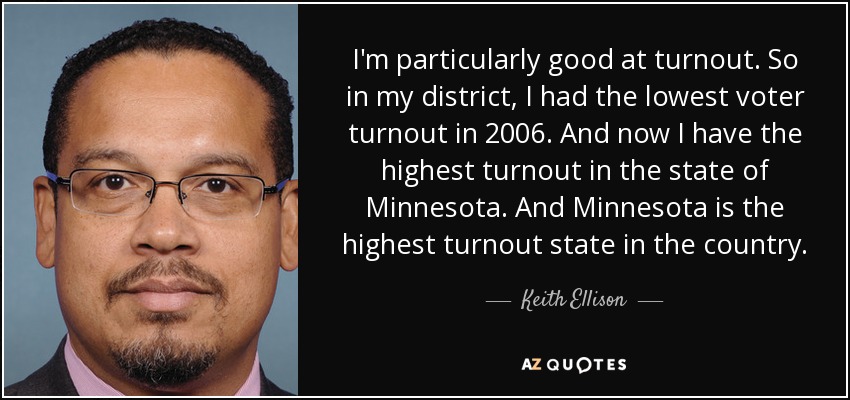 I'm particularly good at turnout. So in my district, I had the lowest voter turnout in 2006. And now I have the highest turnout in the state of Minnesota. And Minnesota is the highest turnout state in the country. - Keith Ellison