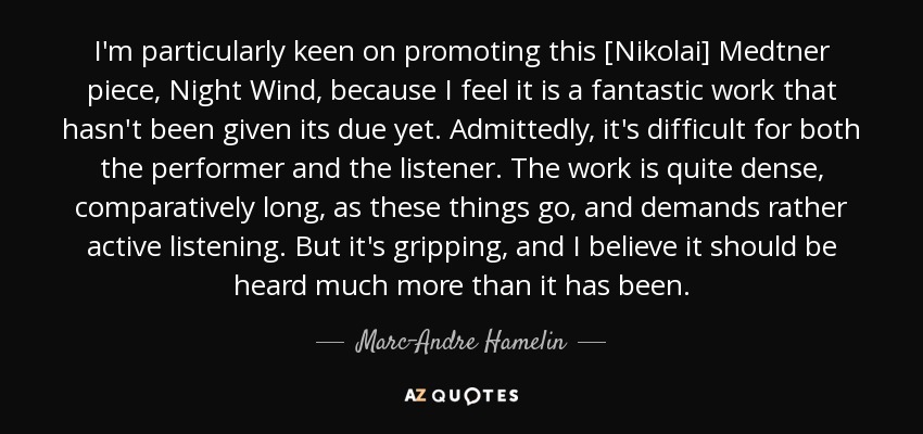 I'm particularly keen on promoting this [Nikolai] Medtner piece, Night Wind, because I feel it is a fantastic work that hasn't been given its due yet. Admittedly, it's difficult for both the performer and the listener. The work is quite dense, comparatively long, as these things go, and demands rather active listening. But it's gripping, and I believe it should be heard much more than it has been. - Marc-Andre Hamelin