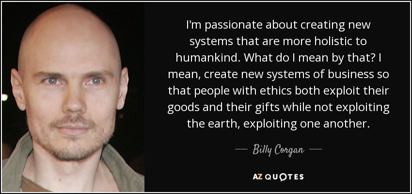 I'm passionate about creating new systems that are more holistic to humankind. What do I mean by that? I mean, create new systems of business so that people with ethics both exploit their goods and their gifts while not exploiting the earth, exploiting one another. - Billy Corgan