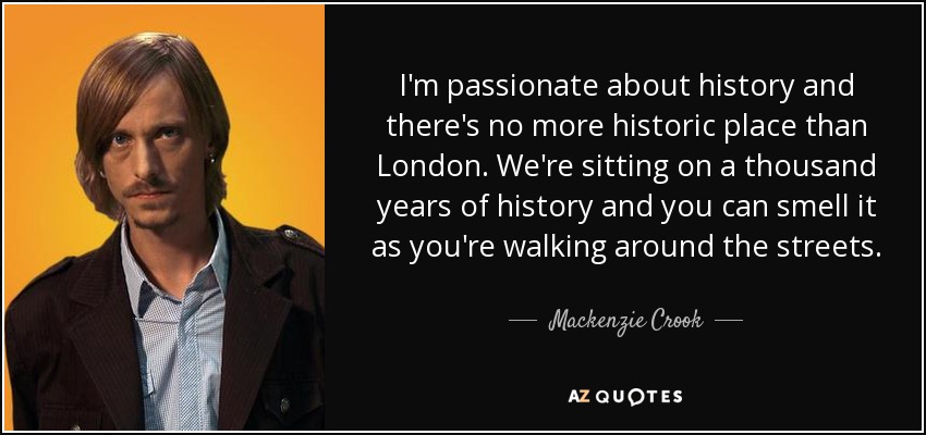 I'm passionate about history and there's no more historic place than London. We're sitting on a thousand years of history and you can smell it as you're walking around the streets. - Mackenzie Crook