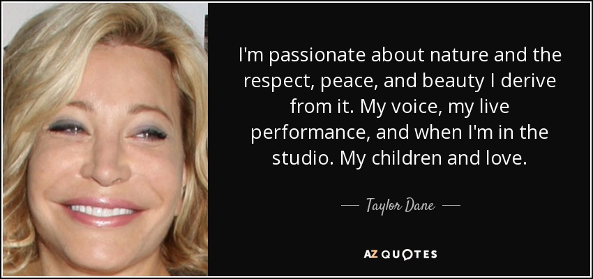 I'm passionate about nature and the respect, peace, and beauty I derive from it. My voice, my live performance, and when I'm in the studio. My children and love. - Taylor Dane
