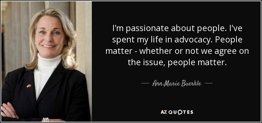 I'm passionate about people. I've spent my life in advocacy. People matter - whether or not we agree on the issue, people matter. - Ann Marie Buerkle