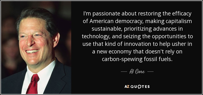 I'm passionate about restoring the efficacy of American democracy, making capitalism sustainable, prioritizing advances in technology, and seizing the opportunities to use that kind of innovation to help usher in a new economy that doesn't rely on carbon-spewing fossil fuels. - Al Gore