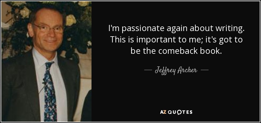 I'm passionate again about writing. This is important to me; it's got to be the comeback book. - Jeffrey Archer