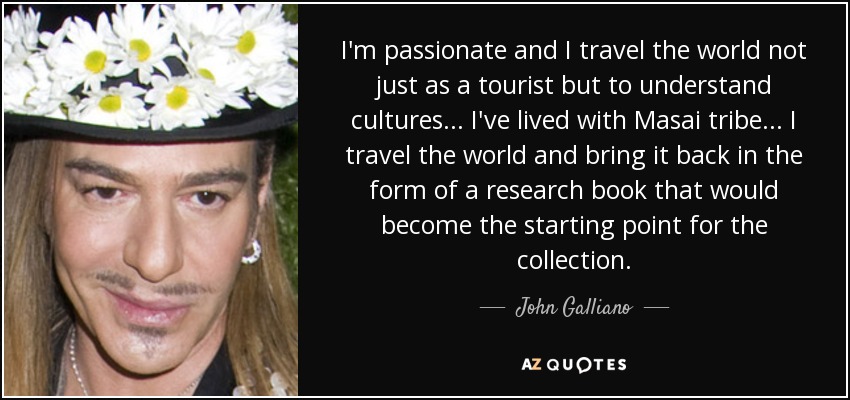 I'm passionate and I travel the world not just as a tourist but to understand cultures... I've lived with Masai tribe... I travel the world and bring it back in the form of a research book that would become the starting point for the collection. - John Galliano
