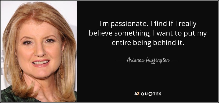 I'm passionate. I find if I really believe something, I want to put my entire being behind it. - Arianna Huffington