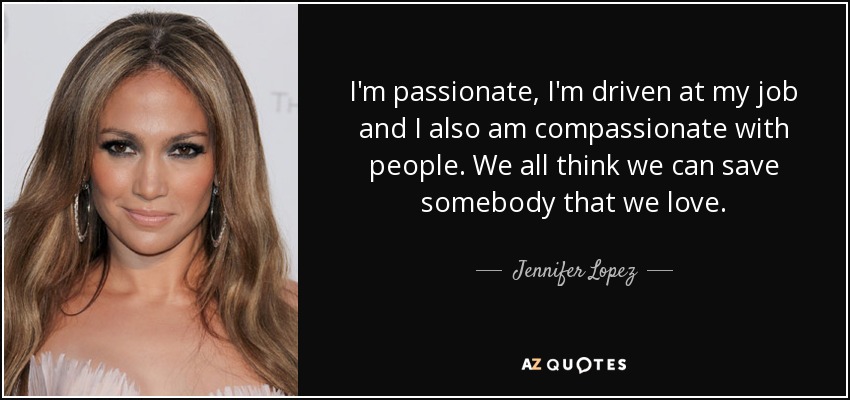 I'm passionate, I'm driven at my job and I also am compassionate with people. We all think we can save somebody that we love. - Jennifer Lopez