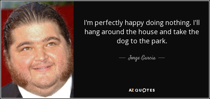 I'm perfectly happy doing nothing. I'll hang around the house and take the dog to the park. - Jorge Garcia