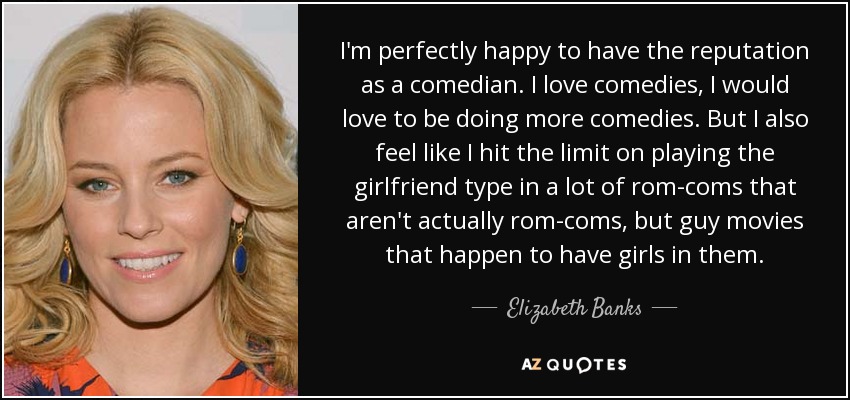 I'm perfectly happy to have the reputation as a comedian. I love comedies, I would love to be doing more comedies. But I also feel like I hit the limit on playing the girlfriend type in a lot of rom-coms that aren't actually rom-coms, but guy movies that happen to have girls in them. - Elizabeth Banks