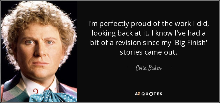 I'm perfectly proud of the work I did, looking back at it. I know I've had a bit of a revision since my 'Big Finish' stories came out. - Colin Baker