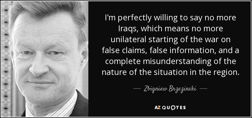 I'm perfectly willing to say no more Iraqs, which means no more unilateral starting of the war on false claims, false information, and a complete misunderstanding of the nature of the situation in the region. - Zbigniew Brzezinski