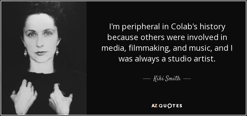I'm peripheral in Colab's history because others were involved in media, filmmaking, and music, and I was always a studio artist. - Kiki Smith