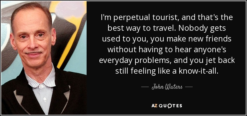 I'm perpetual tourist, and that's the best way to travel. Nobody gets used to you, you make new friends without having to hear anyone's everyday problems, and you jet back still feeling like a know-it-all. - John Waters