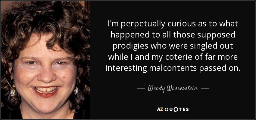I'm perpetually curious as to what happened to all those supposed prodigies who were singled out while I and my coterie of far more interesting malcontents passed on. - Wendy Wasserstein