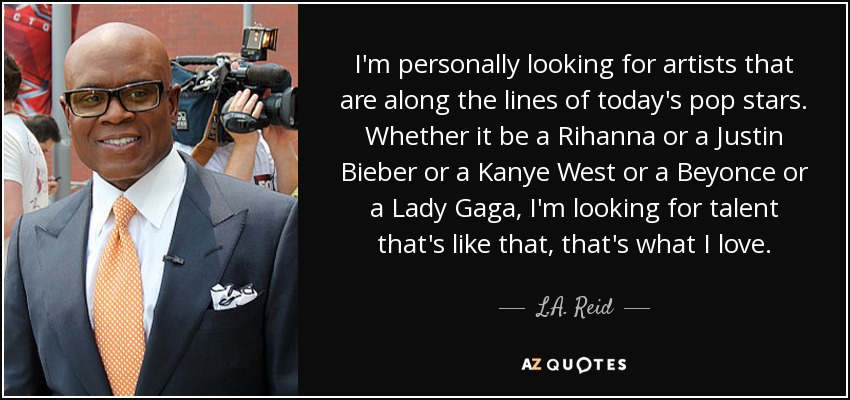 I'm personally looking for artists that are along the lines of today's pop stars. Whether it be a Rihanna or a Justin Bieber or a Kanye West or a Beyonce or a Lady Gaga, I'm looking for talent that's like that, that's what I love. - L.A. Reid