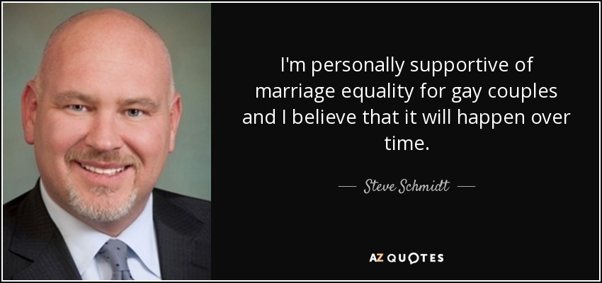 I'm personally supportive of marriage equality for gay couples and I believe that it will happen over time. - Steve Schmidt