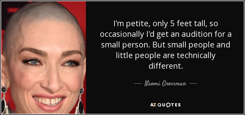 I'm petite, only 5 feet tall, so occasionally I'd get an audition for a small person. But small people and little people are technically different. - Naomi Grossman