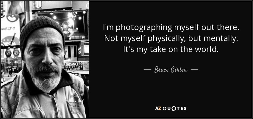 I'm photographing myself out there. Not myself physically, but mentally. It's my take on the world. - Bruce Gilden