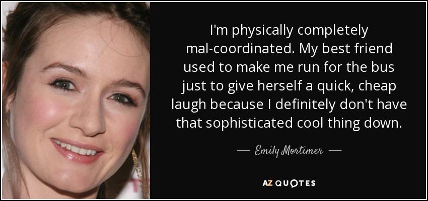 I'm physically completely mal-coordinated. My best friend used to make me run for the bus just to give herself a quick, cheap laugh because I definitely don't have that sophisticated cool thing down. - Emily Mortimer