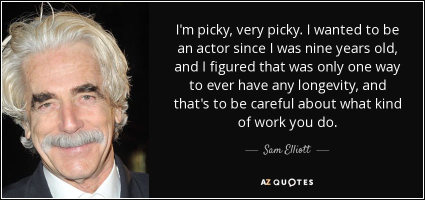I'm picky, very picky. I wanted to be an actor since I was nine years old, and I figured that was only one way to ever have any longevity, and that's to be careful about what kind of work you do. - Sam Elliott