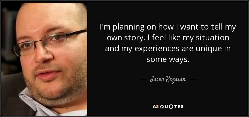 I'm planning on how I want to tell my own story. I feel like my situation and my experiences are unique in some ways. - Jason Rezaian