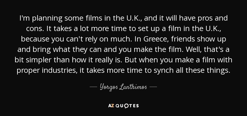 I'm planning some films in the U.K., and it will have pros and cons. It takes a lot more time to set up a film in the U.K., because you can't rely on much. In Greece, friends show up and bring what they can and you make the film. Well, that's a bit simpler than how it really is. But when you make a film with proper industries, it takes more time to synch all these things. - Yorgos Lanthimos
