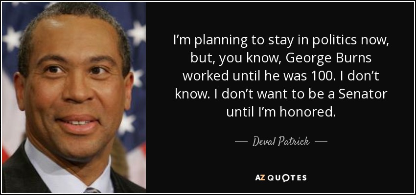 I’m planning to stay in politics now, but, you know, George Burns worked until he was 100. I don’t know. I don’t want to be a Senator until I’m honored. - Deval Patrick