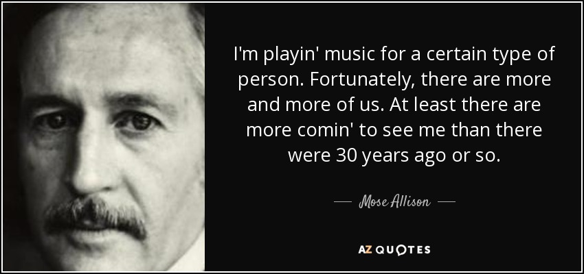 I'm playin' music for a certain type of person. Fortunately, there are more and more of us. At least there are more comin' to see me than there were 30 years ago or so. - Mose Allison
