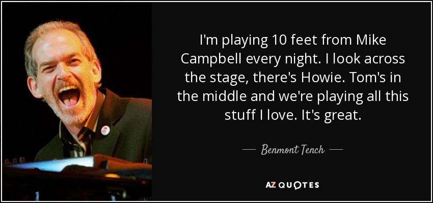 I'm playing 10 feet from Mike Campbell every night. I look across the stage, there's Howie. Tom's in the middle and we're playing all this stuff I love. It's great. - Benmont Tench