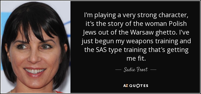 I'm playing a very strong character, it's the story of the woman Polish Jews out of the Warsaw ghetto. I've just begun my weapons training and the SAS type training that's getting me fit. - Sadie Frost
