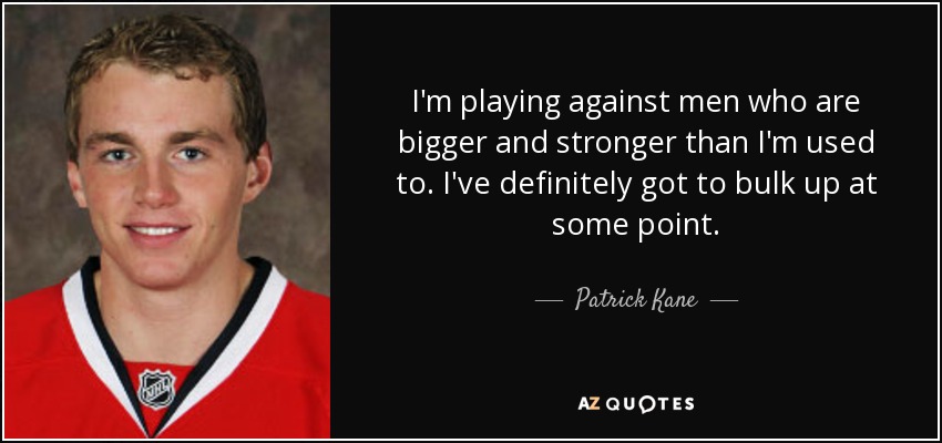 I'm playing against men who are bigger and stronger than I'm used to. I've definitely got to bulk up at some point. - Patrick Kane