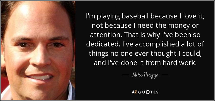 I'm playing baseball because I love it, not because I need the money or attention. That is why I've been so dedicated. I've accomplished a lot of things no one ever thought I could, and I've done it from hard work. - Mike Piazza