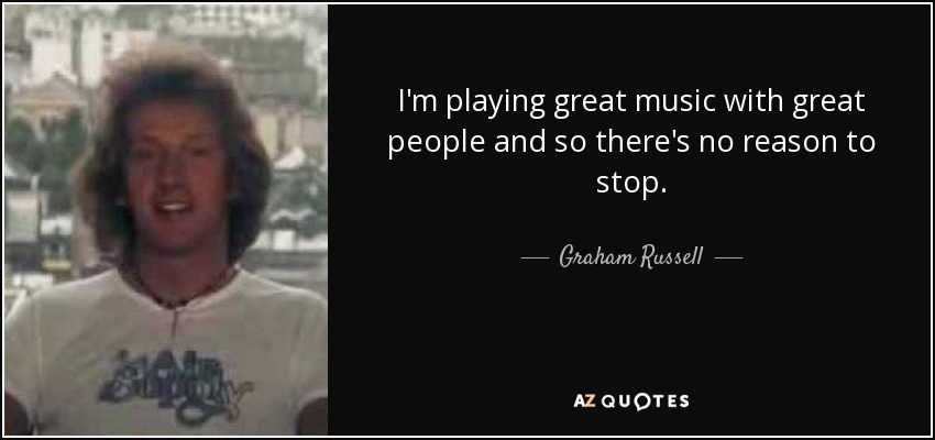 I'm playing great music with great people and so there's no reason to stop. - Graham Russell