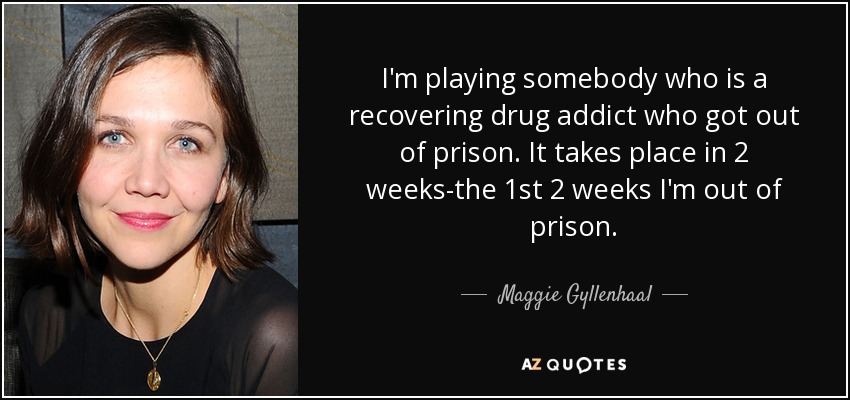 I'm playing somebody who is a recovering drug addict who got out of prison. It takes place in 2 weeks-the 1st 2 weeks I'm out of prison. - Maggie Gyllenhaal