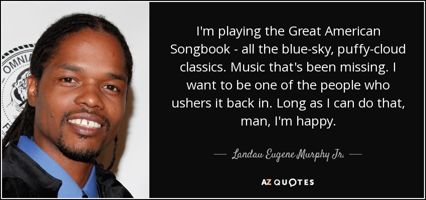 I'm playing the Great American Songbook - all the blue-sky, puffy-cloud classics. Music that's been missing. I want to be one of the people who ushers it back in. Long as I can do that, man, I'm happy. - Landau Eugene Murphy Jr.