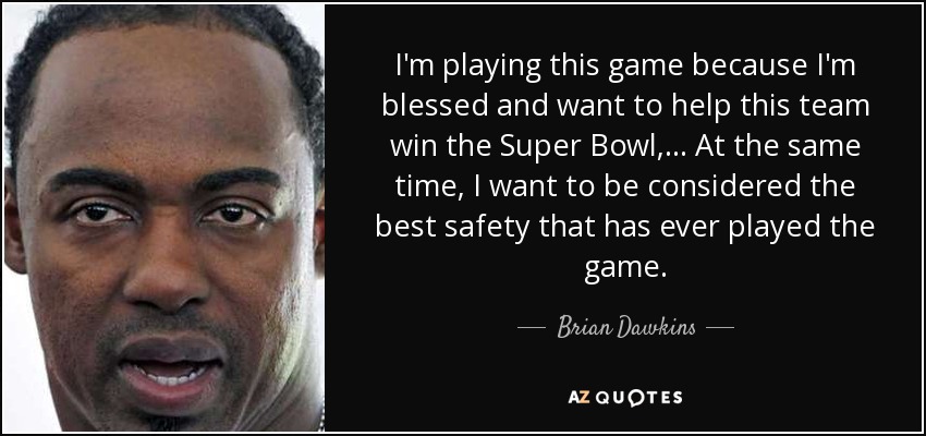 I'm playing this game because I'm blessed and want to help this team win the Super Bowl, ... At the same time, I want to be considered the best safety that has ever played the game. - Brian Dawkins