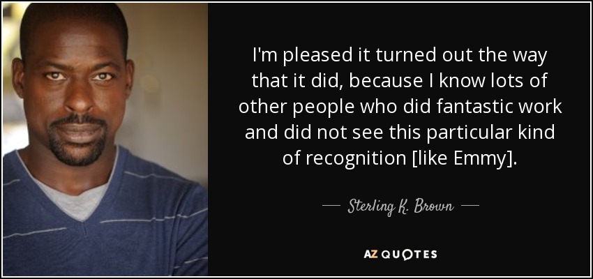 I'm pleased it turned out the way that it did, because I know lots of other people who did fantastic work and did not see this particular kind of recognition [like Emmy]. - Sterling K. Brown