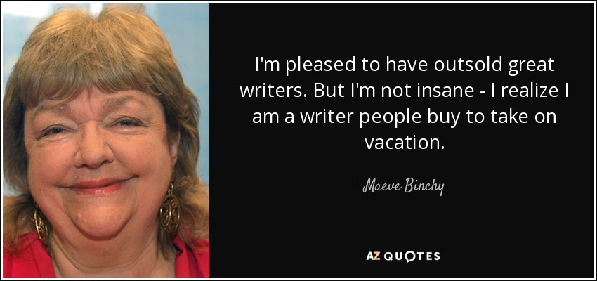 I'm pleased to have outsold great writers. But I'm not insane - I realize I am a writer people buy to take on vacation. - Maeve Binchy