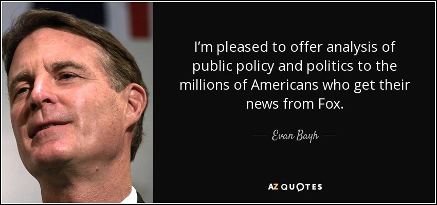 I’m pleased to offer analysis of public policy and politics to the millions of Americans who get their news from Fox. - Evan Bayh