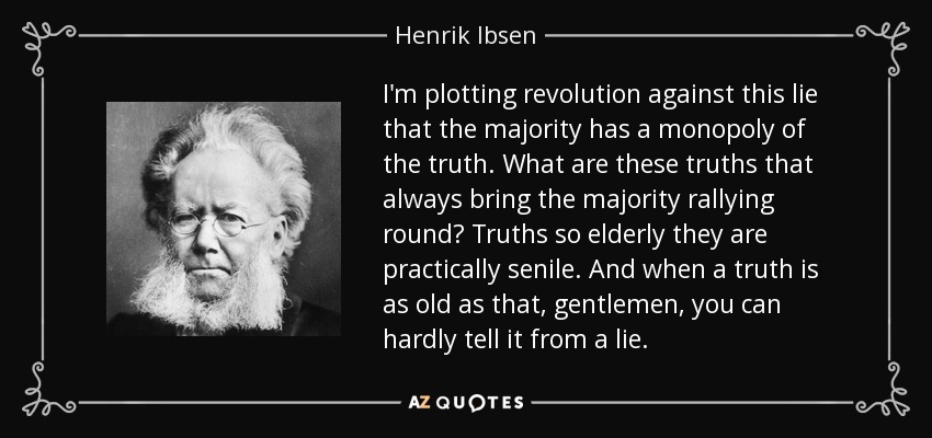 I'm plotting revolution against this lie that the majority has a monopoly of the truth. What are these truths that always bring the majority rallying round? Truths so elderly they are practically senile. And when a truth is as old as that, gentlemen, you can hardly tell it from a lie. - Henrik Ibsen