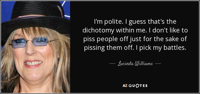 I'm polite. I guess that's the dichotomy within me. I don't like to piss people off just for the sake of pissing them off. I pick my battles. - Lucinda Williams