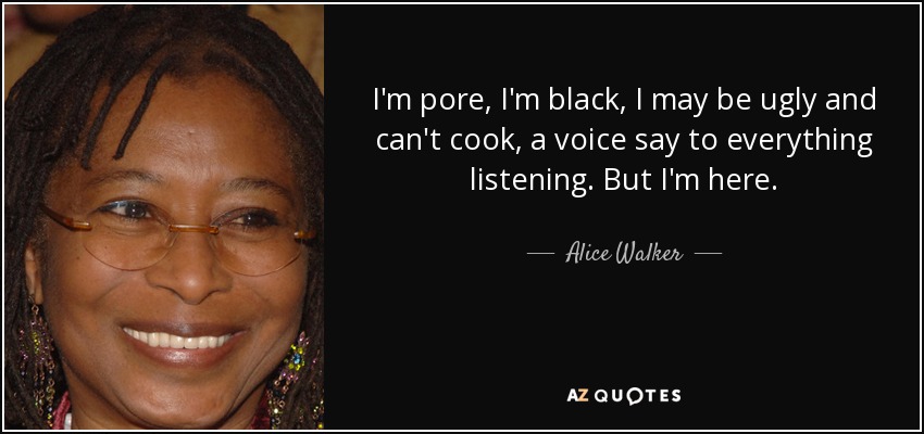 I'm pore, I'm black, I may be ugly and can't cook, a voice say to everything listening. But I'm here. - Alice Walker