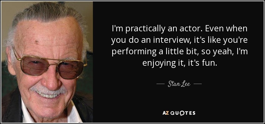 I'm practically an actor. Even when you do an interview, it's like you're performing a little bit, so yeah, I'm enjoying it, it's fun. - Stan Lee