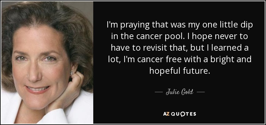 I'm praying that was my one little dip in the cancer pool. I hope never to have to revisit that, but I learned a lot, I'm cancer free with a bright and hopeful future. - Julie Gold